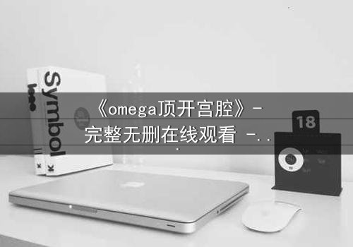 《omega顶开宫腔》- 完整无删在线观看 - 当禁忌之恋撕裂宿命枷锁