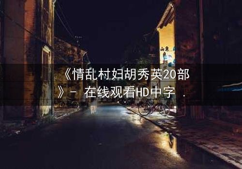 《情乱村妇胡秀英20部》- 在线观看HD中字 - 第8集免费1080P超清